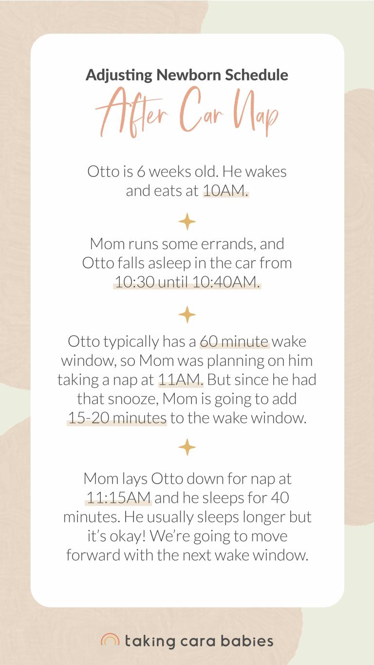 Adjusting Newborn Schedule After Car Nap: Otto is 6 weeks old. He wakes and eats at 10am. Mom runs some errands, and Otto falls asleep in the car from 10:30 to 10:40am. Otto typically has a 60 minute wake window, so Mom was planning on him taking a nap at 11am. But since he had that snooze, Mom is going to add 15-20 minutes to the wake window. Mom lays Otto down for nap at 11:15am and he sleeps for 40 minutes. He usually sleeps longer but it's okay! We're going to move forward with the next wake window.