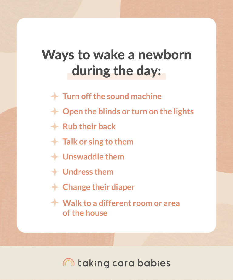 Ways to wake a newborn during the day:  Turn off the sound machine; Open the blinds or turn on the lights; Rub their back; Talk or sing to them; Unswaddle them; Undress them; Change their diaper; Walk to a different room or area of the house.